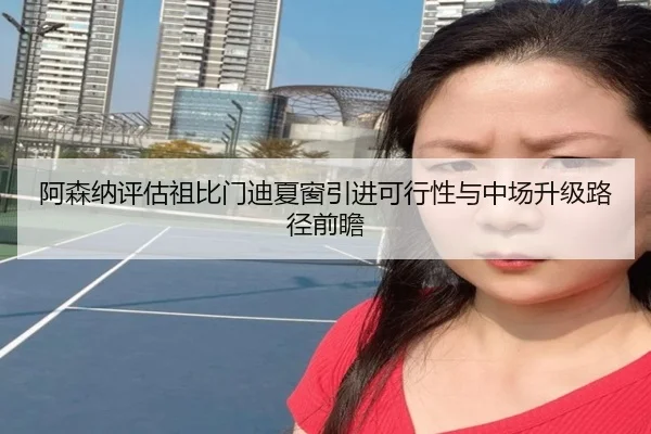 阿森纳评估祖比门迪夏窗引进可行性与中场升级路径前瞻