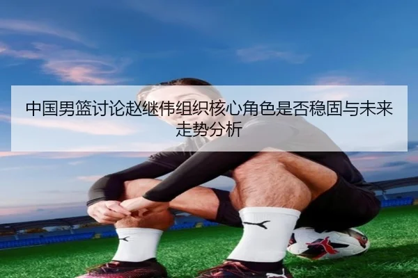 中国男篮讨论赵继伟组织核心角色是否稳固与未来走势分析