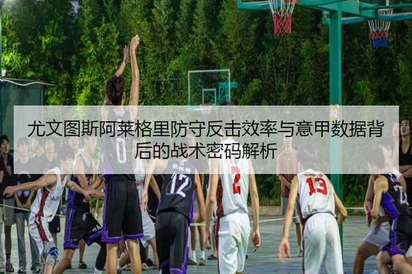尤文图斯阿莱格里防守反击效率与意甲数据背后的战术密码解析